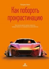 Как побороть прокрастинацию. Как начать делать дела, повысить продуктивность и прекратить самосабота - Кинг Патрик