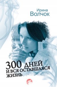 300 дней и вся оставшаяся жизнь - Волчок Ирина (книги бесплатно TXT) 📗