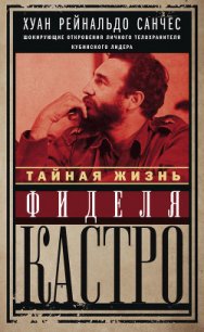 Тайная жизнь Фиделя Кастро. Шокирующие откровения личного телохранителя кубинского лидера - Санчес Хуан Рейнальдо