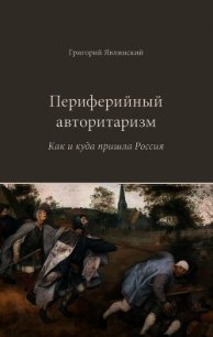 Периферийный авторитаризм. Как и куда пришла Россия - Явлинский Григорий Алексеевич (читать хорошую книгу полностью txt) 📗