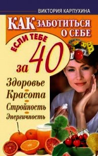 Как заботиться о себе, если тебе за 40. Здоровье, красота, стройность, энергичность - Карпухина Виктория