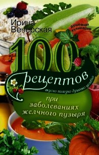 100 рецептов при заболеваниях желчного пузыря. Вкусно, полезно, душевно, целебно - Вечерская Ирина