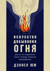 Искусство добывания огня. Для тех, кто предпочитает красоту природы городской повседневности - Юм Дэниел