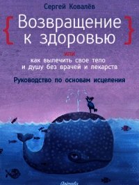 Возвращение к здоровью или как вылечить свое тело и душу без врачей и лекарств. Руководство по основ - Ковалев Сергей