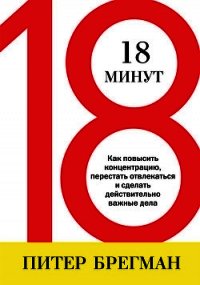 18 минут. Как повысить концентрацию, перестать отвлекаться и сделать действительно важные дела - Брегман Питер